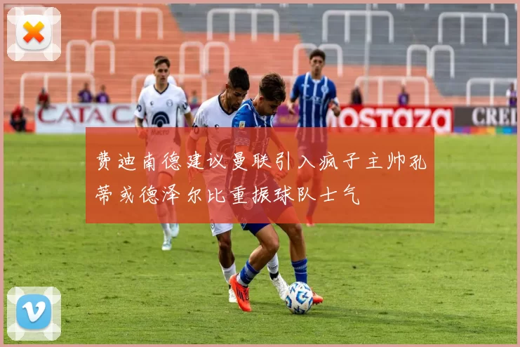 费迪南德建议曼联引入疯子主帅孔蒂或德泽尔比重振球队士气