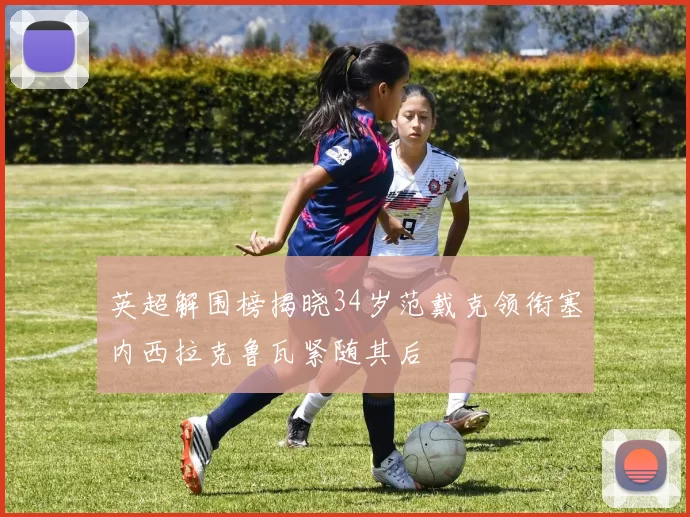 英超解围榜揭晓34岁范戴克领衔塞内西拉克鲁瓦紧随其后