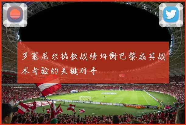 罗塞尼尔执教战绩均衡巴黎成其战术考验的关键对手