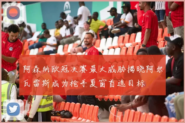 阿森纳欧冠决赛最大威胁揭晓阿尔瓦雷斯成为枪手夏窗首选目标