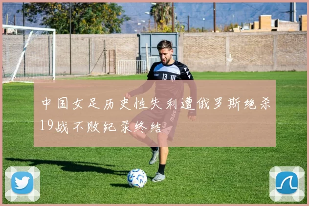 中国女足历史性失利遭俄罗斯绝杀19战不败纪录终结