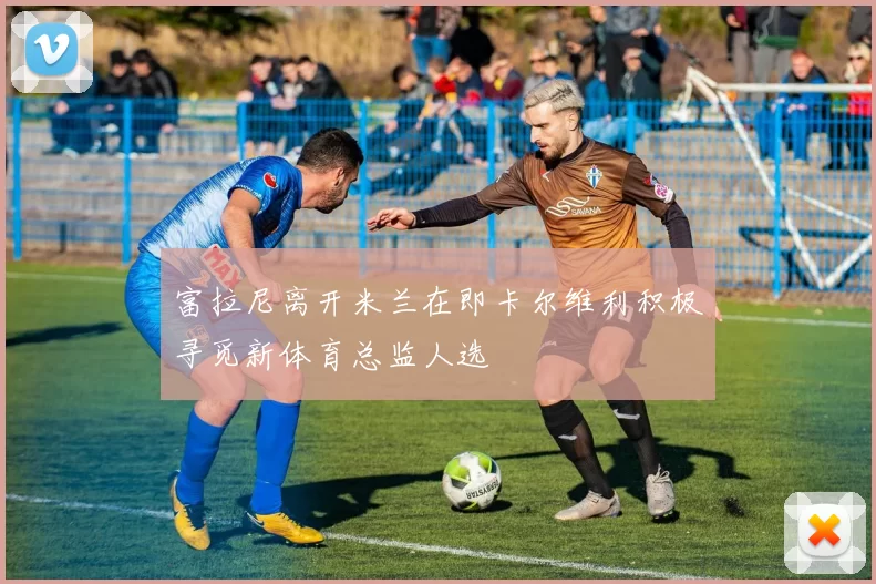 富拉尼离开米兰在即卡尔维利积极寻觅新体育总监人选