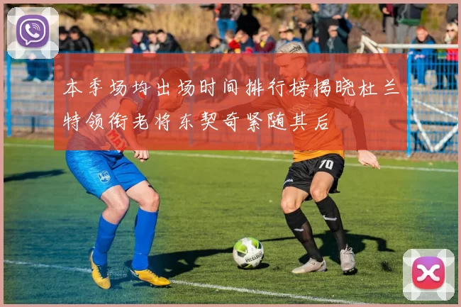 本季场均出场时间排行榜揭晓杜兰特领衔老将东契奇紧随其后