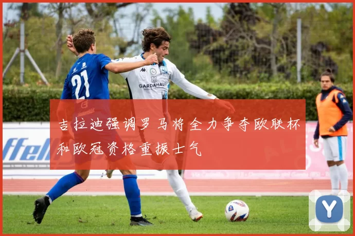 吉拉迪强调罗马将全力争夺欧联杯和欧冠资格重振士气
