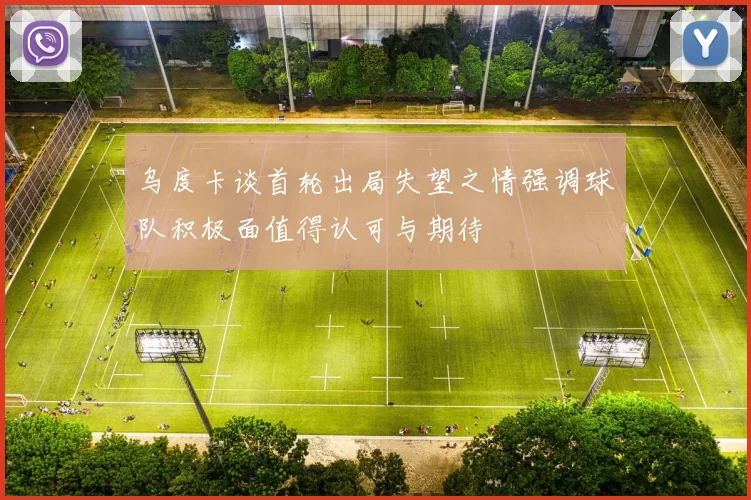 乌度卡谈首轮出局失望之情强调球队积极面值得认可与期待