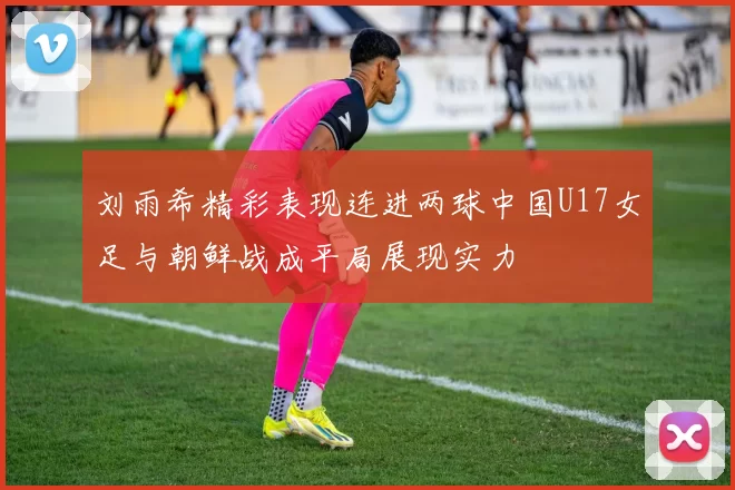 刘雨希精彩表现连进两球中国U17女足与朝鲜战成平局展现实力