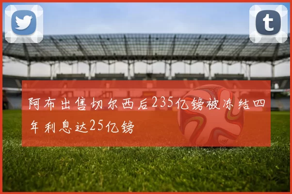 阿布出售切尔西后235亿镑被冻结四年利息达25亿镑