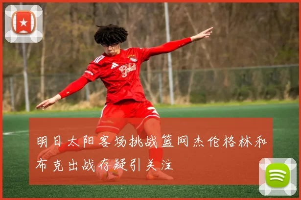 明日太阳客场挑战篮网杰伦格林和布克出战存疑引关注