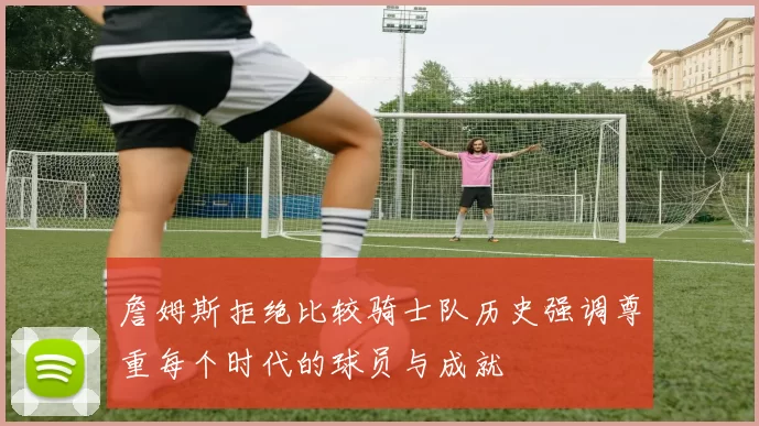 詹姆斯拒绝比较骑士队历史强调尊重每个时代的球员与成就