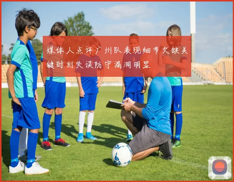 媒体人点评广州队表现细节欠缺关键时刻失误防守漏洞明显