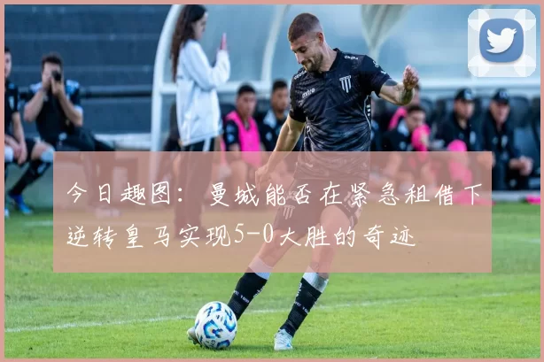 今日趣图：曼城能否在紧急租借下逆转皇马实现5-0大胜的奇迹