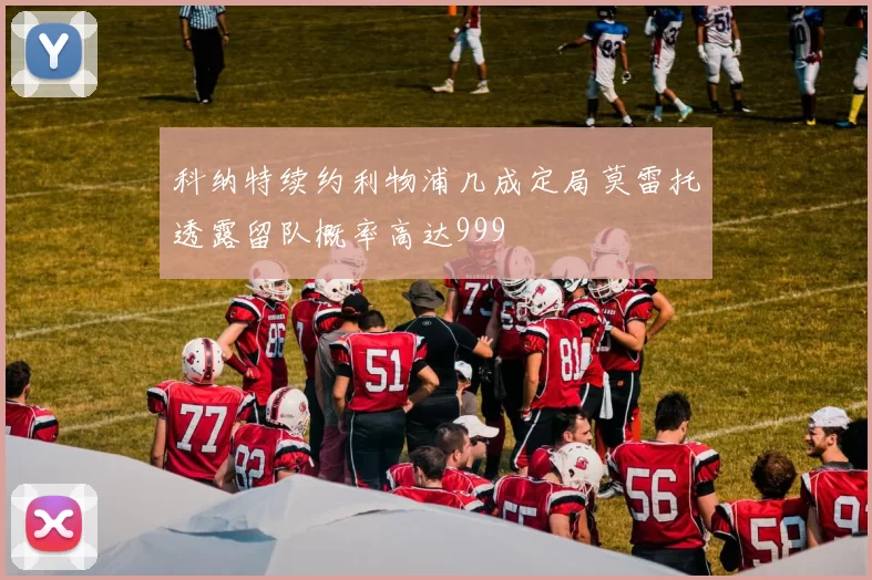 科纳特续约利物浦几成定局莫雷托透露留队概率高达999
