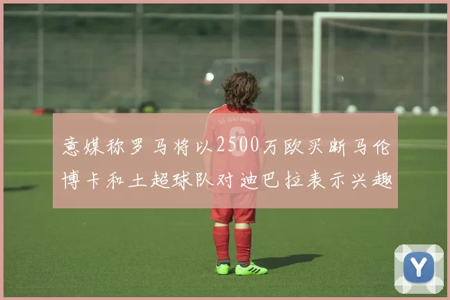 意媒称罗马将以2500万欧买断马伦博卡和土超球队对迪巴拉表示兴趣