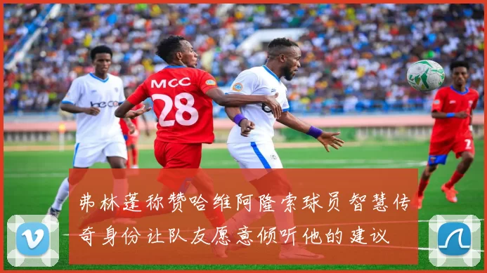 弗林蓬称赞哈维阿隆索球员智慧传奇身份让队友愿意倾听他的建议