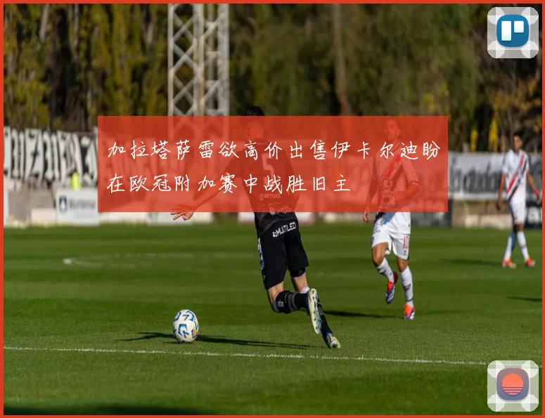 加拉塔萨雷欲高价出售伊卡尔迪盼在欧冠附加赛中战胜旧主