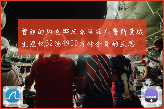曾经的约克郡皮尔洛菲利普斯曼城生涯仅32场4900万转会费的反思