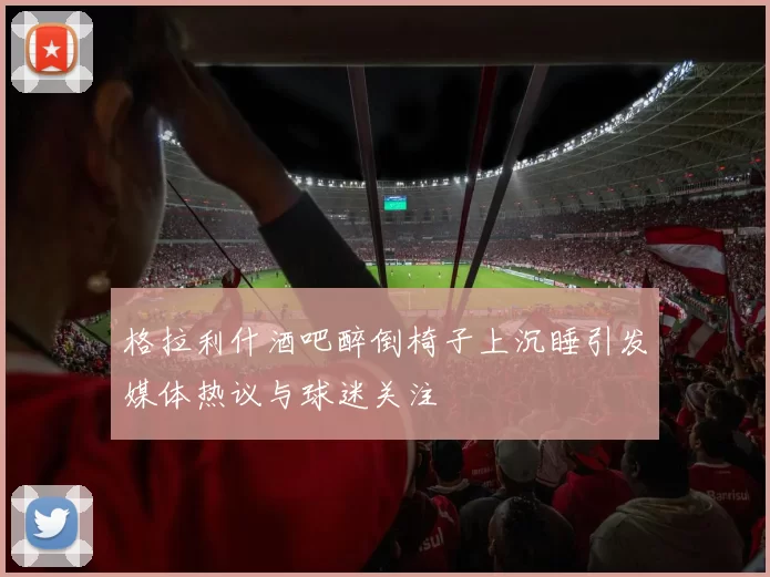 格拉利什酒吧醉倒椅子上沉睡引发媒体热议与球迷关注