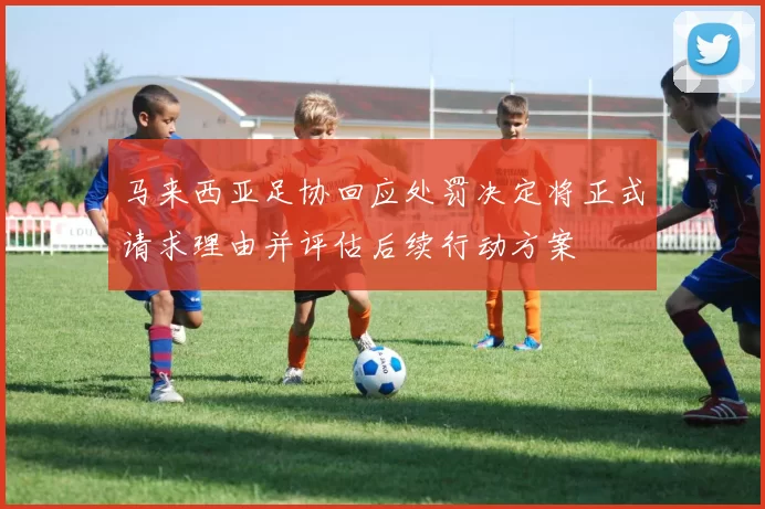 马来西亚足协回应处罚决定将正式请求理由并评估后续行动方案