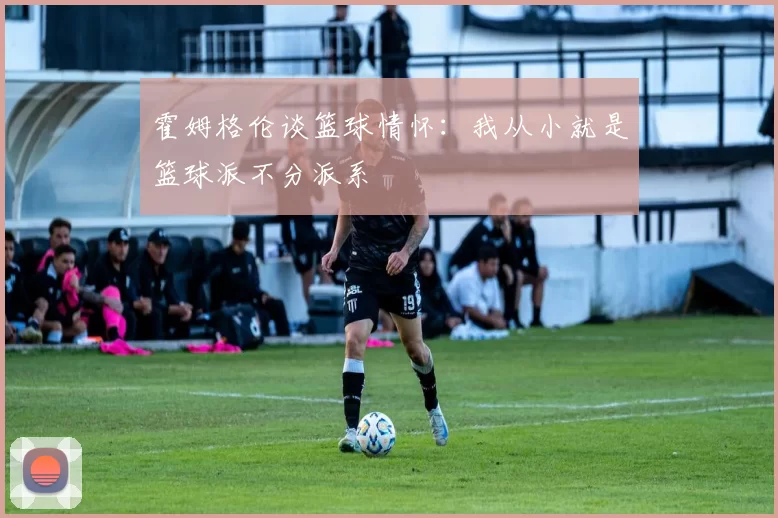 霍姆格伦谈篮球情怀：我从小就是篮球派不分派系