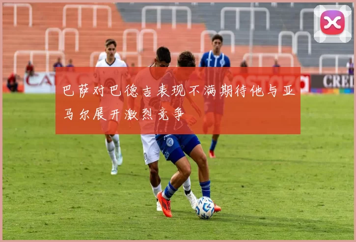 巴萨对巴德吉表现不满期待他与亚马尔展开激烈竞争
