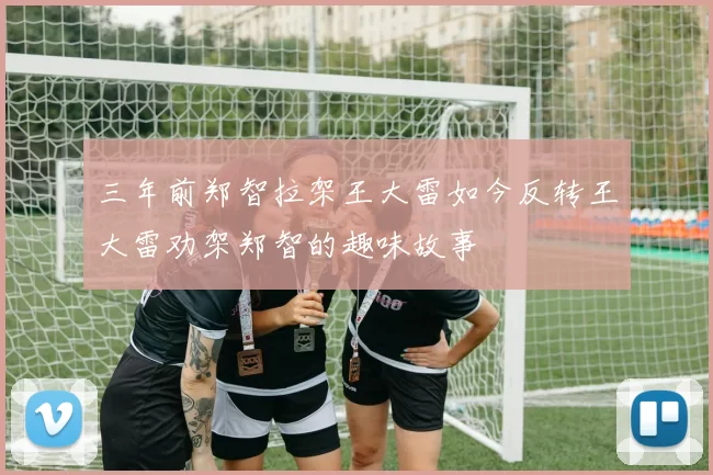 三年前郑智拉架王大雷如今反转王大雷劝架郑智的趣味故事